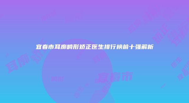 宜春市耳廓畸形矫正医生排行榜前十强解析