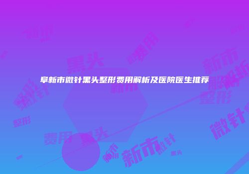阜新市微针黑头整形费用解析及医院医生推荐