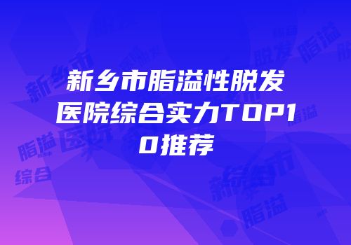 新乡市脂溢性脱发医院综合实力TOP10推荐