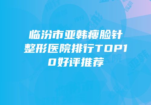 临汾市亚韩瘦脸针整形医院排行TOP10好评推荐