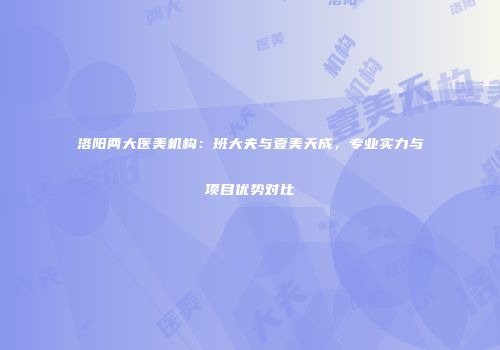 洛阳两大医美机构：班大夫与壹美天成，专业实力与项目优势对比
