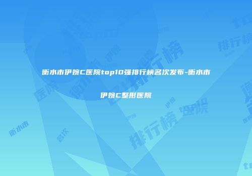 衡水市伊婉C医院top10强排行榜名次发布-衡水市伊婉C整形医院