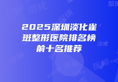 2025深圳淡化雀斑整形医院排名榜前十名推荐