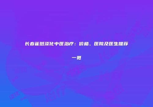 长春雀斑淡化中医治疗：价格、医院及医生推荐一览
