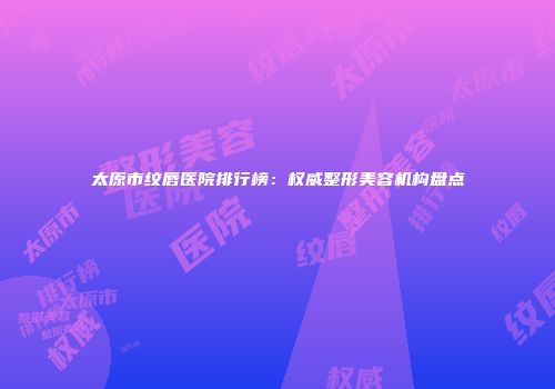 太原市纹唇医院排行榜：权威整形美容机构盘点