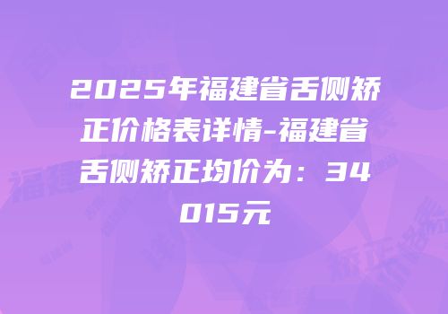 2025年福建省舌侧矫正价格表详情-福建省舌侧矫正均价为：34015元