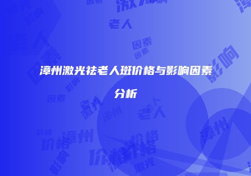 漳州激光祛老人斑价格与影响因素分析