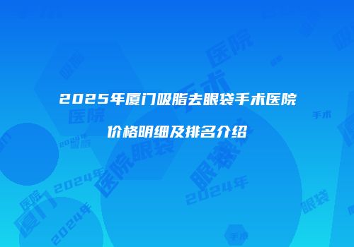 2025年厦门吸脂去眼袋手术医院价格明细及排名介绍