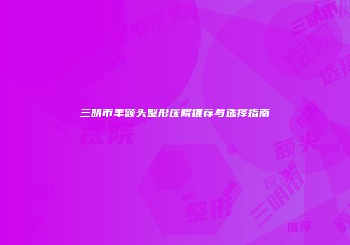 三明市丰额头整形医院推荐与选择指南