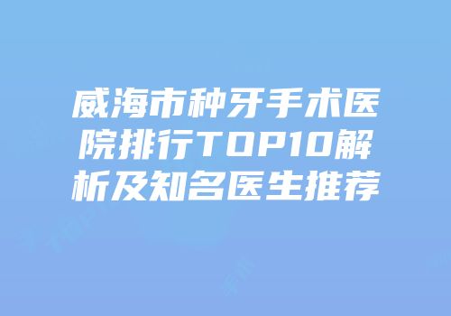 威海市种牙手术医院排行TOP10解析及知名医生推荐