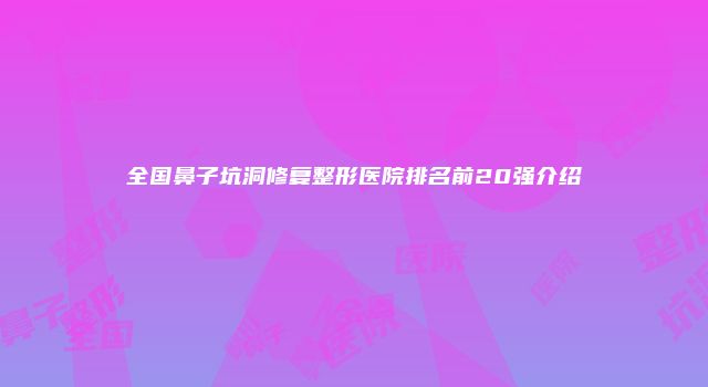 全国鼻子坑洞修复整形医院排名前20强介绍