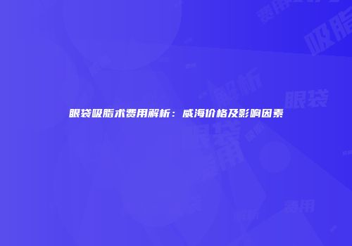 眼袋吸脂术费用解析：威海价格及影响因素