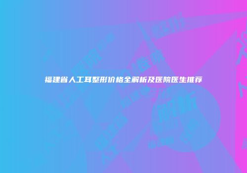 福建省人工耳整形价格全解析及医院医生推荐