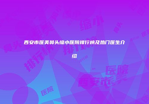 西安市医美鼻头缩小医院排行榜及热门医生介绍