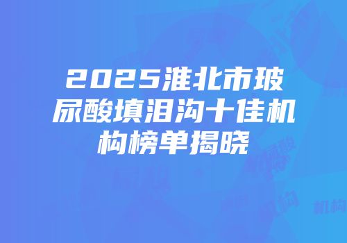 2025淮北市玻尿酸填泪沟十佳机构榜单揭晓