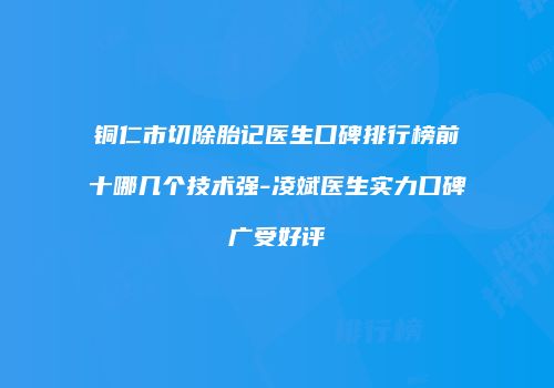 铜仁市切除胎记医生口碑排行榜前十哪几个技术强-凌斌医生实力口碑广受好评
