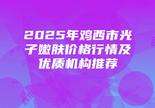 2025年鸡西市光子嫩肤价格行情及优质机构推荐