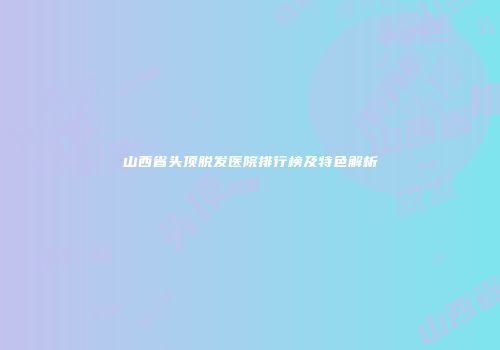 山西省头顶脱发医院排行榜及特色解析
