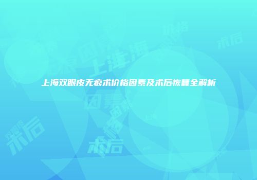 上海双眼皮无痕术价格因素及术后恢复全解析