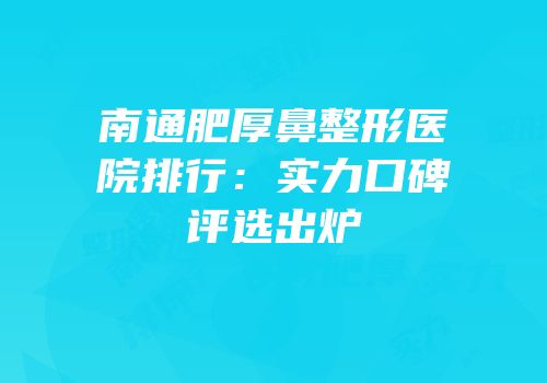 南通肥厚鼻整形医院排行：实力口碑评选出炉