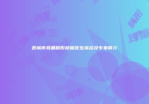 晋城市耳垂畸形修复医生排名及专家简介