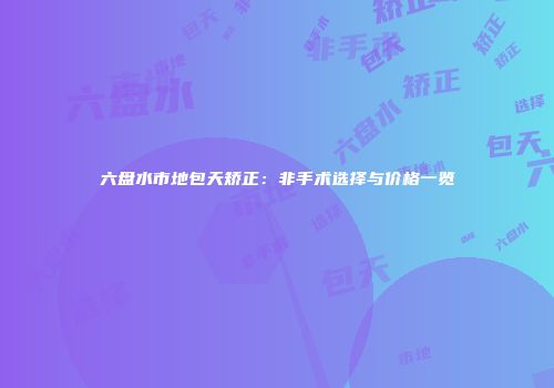 六盘水市地包天矫正：非手术选择与价格一览