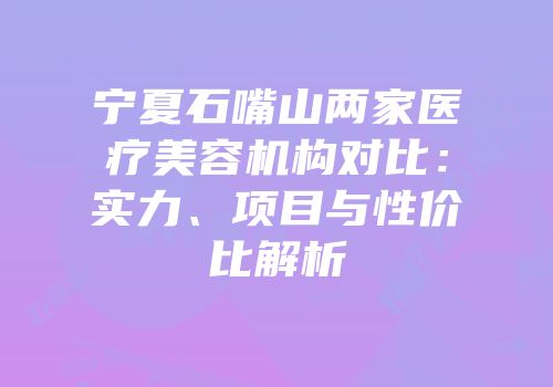 宁夏石嘴山两家医疗美容机构对比：实力、项目与性价比解析