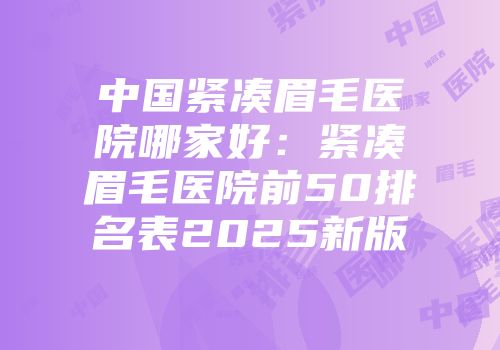 中国紧凑眉毛医院哪家好：紧凑眉毛医院前50排名表2025新版