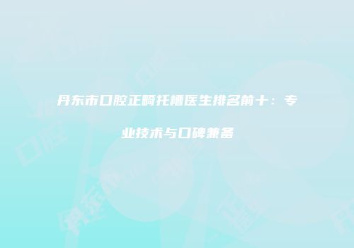 丹东市口腔正畸托槽医生排名前十：专业技术与口碑兼备