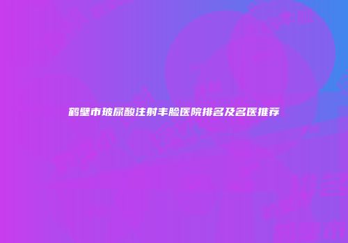 鹤壁市玻尿酸注射丰脸医院排名及名医推荐
