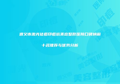遵义市激光祛痘印痘坑美容整形医院口碑榜前十名推荐与优势分析
