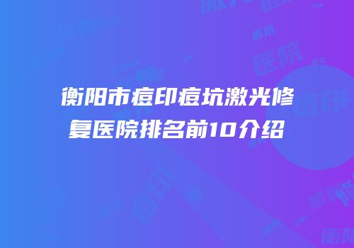衡阳市痘印痘坑激光修复医院排名前10介绍