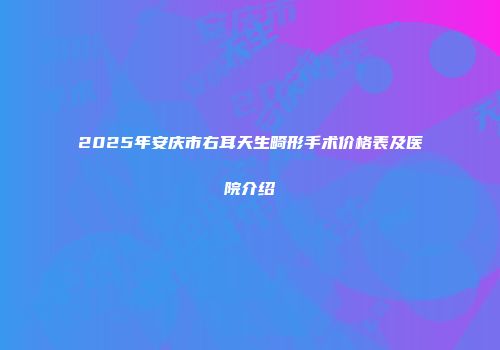 2025年安庆市右耳天生畸形手术价格表及医院介绍