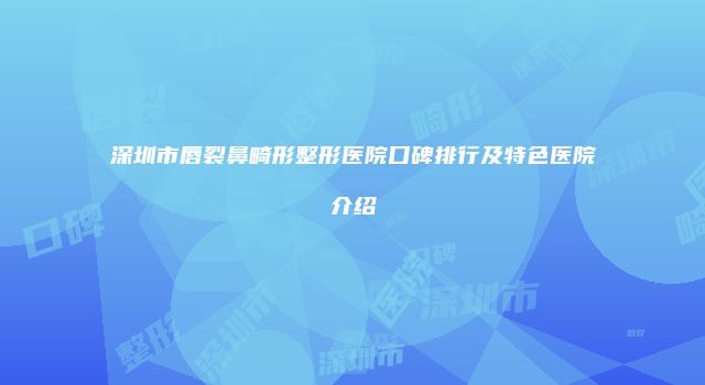 深圳市唇裂鼻畸形整形医院口碑排行及特色医院介绍