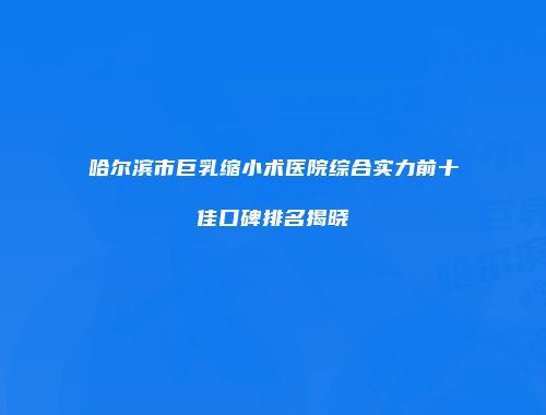 哈尔滨市巨乳缩小术医院综合实力前十佳口碑排名揭晓