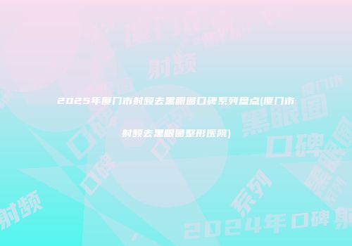 2025年厦门市射频去黑眼圈口碑系列盘点(厦门市射频去黑眼圈整形医院)