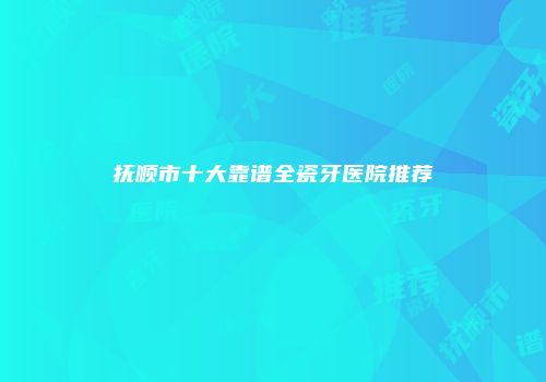 抚顺市十大靠谱全瓷牙医院推荐