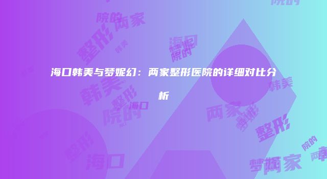 海口韩美与梦妮幻：两家整形医院的详细对比分析