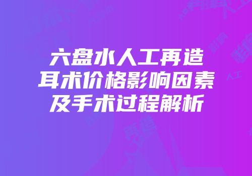 六盘水人工再造耳术价格影响因素及手术过程解析
