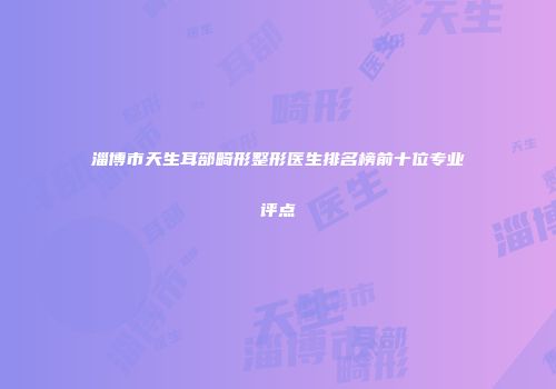 淄博市天生耳部畸形整形医生排名榜前十位专业评点
