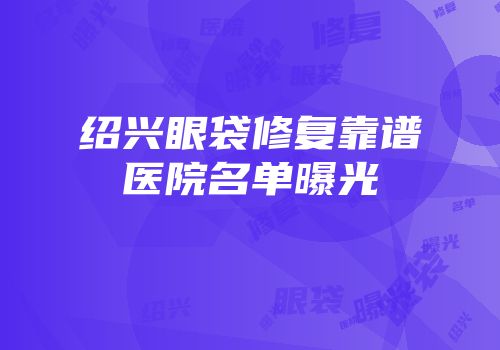 绍兴眼袋修复靠谱医院名单曝光