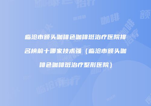 临沧市额头咖啡色咖啡斑治疗医院排名榜前十哪家技术强（临沧市额头咖啡色咖啡斑治疗整形医院）