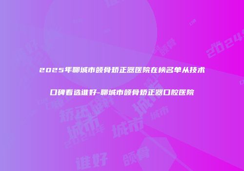 2025年聊城市颌骨矫正器医院在榜名单从技术口碑看选谁好-聊城市颌骨矫正器口腔医院