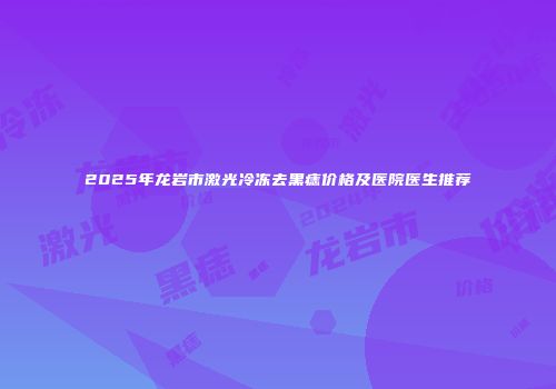 2025年龙岩市激光冷冻去黑痣价格及医院医生推荐