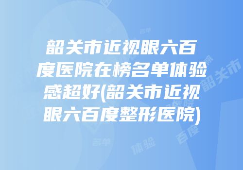 韶关市近视眼六百度医院在榜名单体验感超好(韶关市近视眼六百度整形医院)