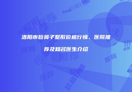 洛阳市短鼻子整形价格行情、医院推荐及知名医生介绍