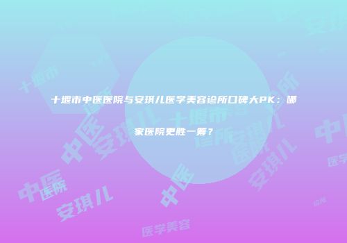 十堰市中医医院与安琪儿医学美容诊所口碑大PK：哪家医院更胜一筹？