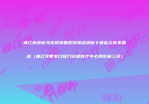 通辽市纯钛马龙桥修复医院排名榜前十强私立医美盘点（通辽牙管家口腔门诊部医疗中心领衔前三名）