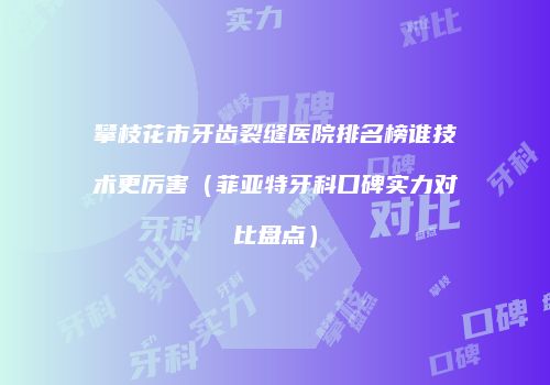 攀枝花市牙齿裂缝医院排名榜谁技术更厉害（菲亚特牙科口碑实力对比盘点）