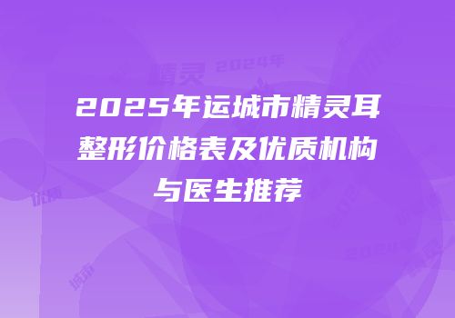 2025年运城市精灵耳整形价格表及优质机构与医生推荐